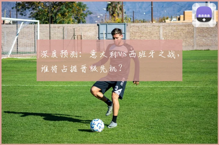 深度预测：意大利vs西班牙之战，谁将占据晋级先机？
