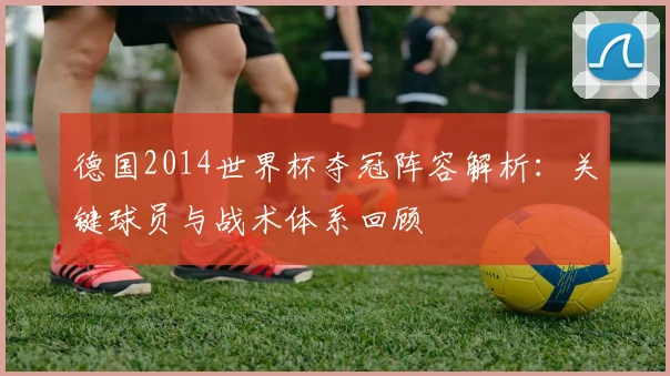 德国2014世界杯夺冠阵容解析：关键球员与战术体系回顾