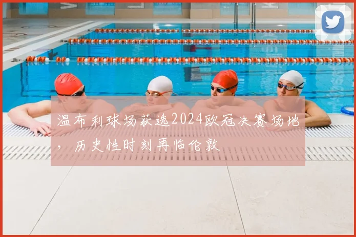 温布利球场获选2024欧冠决赛场地，历史性时刻再临伦敦