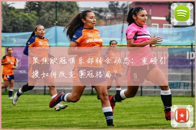 聚焦欧冠俱乐部转会动态:重磅引援如何改变争冠格局?