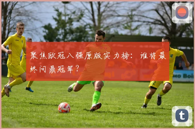 聚焦欧冠八强原版实力榜:谁将最终问鼎冠军?