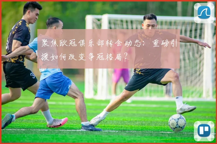 聚焦欧冠俱乐部转会动态:重磅引援如何改变争冠格局?