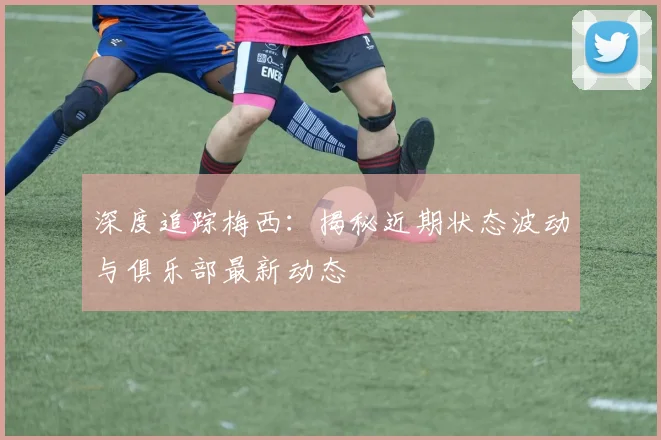 深度追踪梅西：揭秘近期状态波动与俱乐部最新动态
